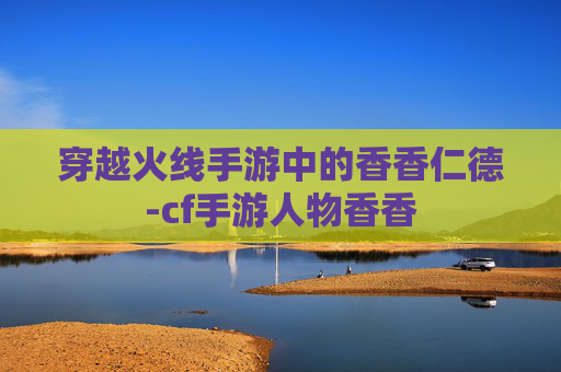 穿越火线手游中的香香仁德-cf手游人物香香 穿越火线手游中的香香仁德-cf手游人物香香