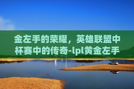 金左手的荣耀,英雄联盟中杯赛中的传奇-lpl黄金左手简介 金左手的荣耀,英雄联盟中杯赛中的传奇-lpl黄金左手简介