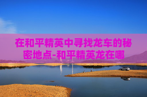 在和平精英中寻找龙车的秘密地点-和平精英龙在哪 在和平精英中寻找龙车的秘密地点-和平精英龙在哪