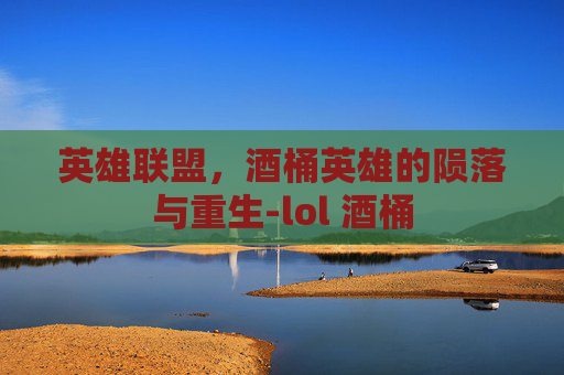 英雄联盟,酒桶英雄的陨落与重生-lol 酒桶 英雄联盟,酒桶英雄的陨落与重生-lol 酒桶