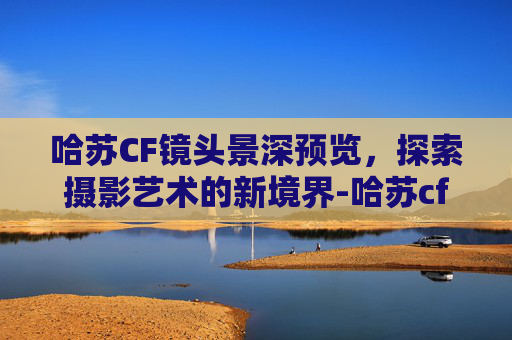 哈苏CF镜头景深预览，探索摄影艺术的新境界-哈苏cf镜头的景深预览
