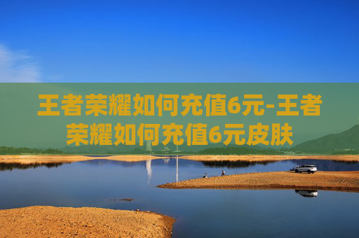 王者荣耀如何充值6元-王者荣耀如何充值6元皮肤 王者荣耀如何充值6元-王者荣耀如何充值6元皮肤