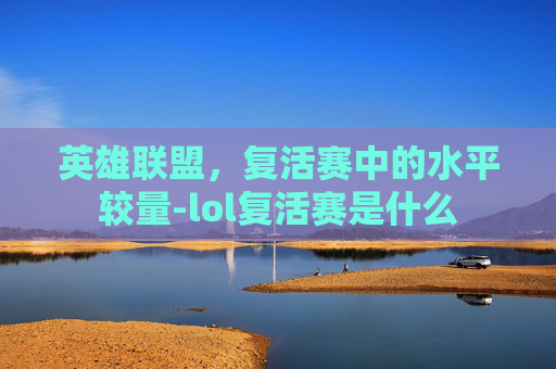 英雄联盟,复活赛中的水平较量-lol复活赛是什么 英雄联盟,复活赛中的水平较量-lol复活赛是什么
