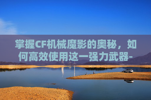 掌握CF机械魔影的奥秘，如何高效使用这一强力武器-cf机械魔影怎么用不了了