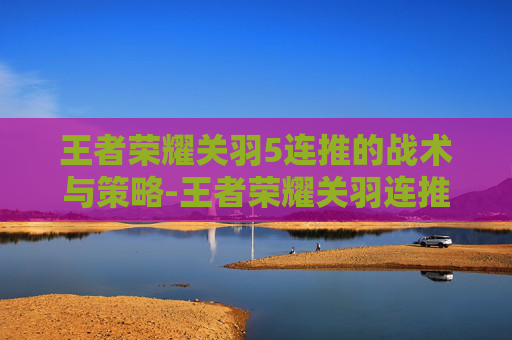 王者荣耀关羽5连推的战术与策略-王者荣耀关羽连推技巧