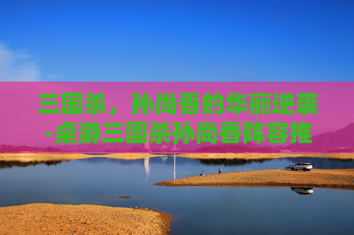 三国杀,孙尚香的华丽逆袭-桌游三国杀孙尚香阵容推荐 三国杀,孙尚香的华丽逆袭-桌游三国杀孙尚香阵容推荐