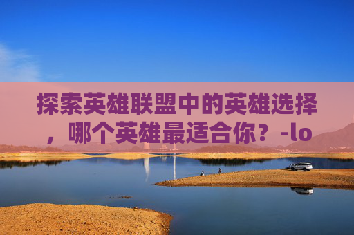 探索英雄联盟中的英雄选择,哪个英雄最适合你?-lol哪个好 探索英雄联盟中的英雄选择,哪个英雄最适合你?-lol哪个好