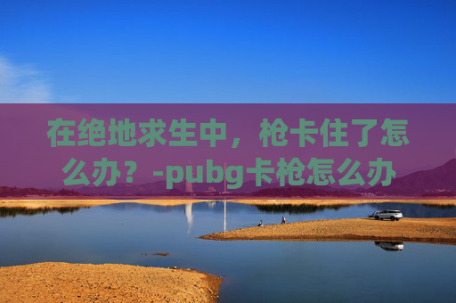 在绝地求生中,枪卡住了怎么办?-pubg卡枪怎么办 在绝地求生中,枪卡住了怎么办?-pubg卡枪怎么办
