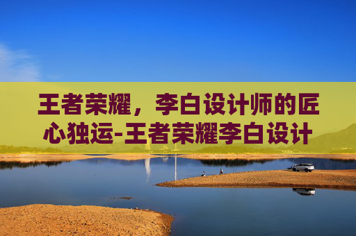 王者荣耀,李白设计师的匠心独运-王者荣耀李白设计师是谁 王者荣耀,李白设计师的匠心独运-王者荣耀李白设计师是谁