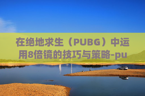 在绝地求生(PUBG)中运用8倍镜的技巧与策略-pubg 8倍镜 在绝地求生(PUBG)中运用8倍镜的技巧与策略-pubg 8倍镜