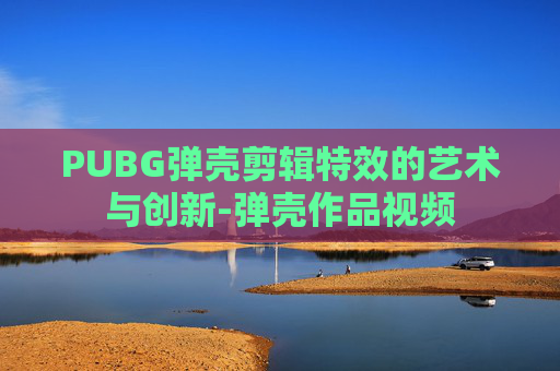 PUBG弹壳剪辑特效的艺术与创新-弹壳作品视频 PUBG弹壳剪辑特效的艺术与创新-弹壳作品视频
