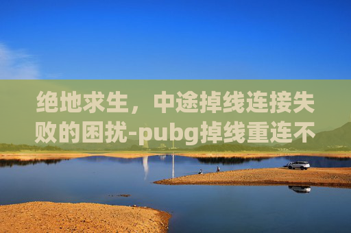 绝地求生,中途掉线连接失败的困扰-pubg掉线重连不进去 绝地求生,中途掉线连接失败的困扰-pubg掉线重连不进去