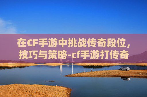 在CF手游中挑战传奇段位，技巧与策略-cf手游打传奇段位会掉吗