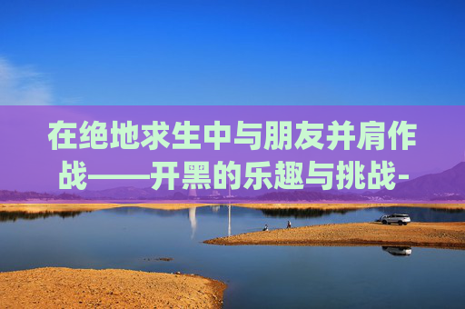 在绝地求生中与朋友并肩作战——开黑的乐趣与挑战-pubg开黑队友 在绝地求生中与朋友并肩作战——开黑的乐趣与挑战-pubg开黑队友