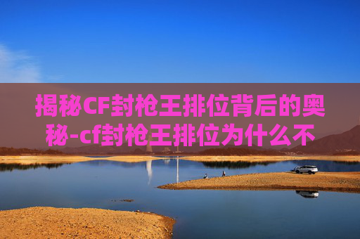 揭秘CF封枪王排位背后的奥秘-cf封枪王排位为什么不能打 揭秘CF封枪王排位背后的奥秘-cf封枪王排位为什么不能打