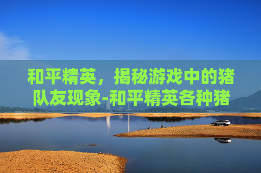 和平精英,揭秘游戏中的猪队友现象-和平精英各种猪队友视频 和平精英,揭秘游戏中的猪队友现象-和平精英各种猪队友视频