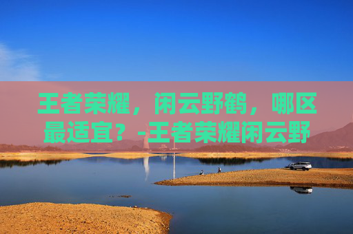 王者荣耀,闲云野鹤,哪区最适宜?-王者荣耀闲云野鹤魔神哥 王者荣耀,闲云野鹤,哪区最适宜?-王者荣耀闲云野鹤魔神哥