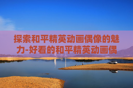 探索和平精英动画偶像的魅力-好看的和平精英动画偶像图片 探索和平精英动画偶像的魅力-好看的和平精英动画偶像图片