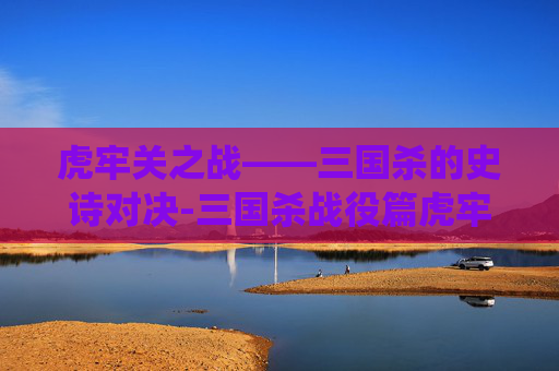 虎牢关之战——三国杀的史诗对决-三国杀战役篇虎牢关之战 虎牢关之战——三国杀的史诗对决-三国杀战役篇虎牢关之战