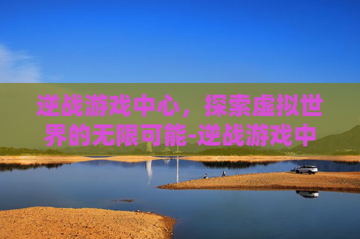 逆战游戏中心,探索虚拟世界的无限可能-逆战游戏中心在哪里 逆战游戏中心,探索虚拟世界的无限可能-逆战游戏中心在哪里