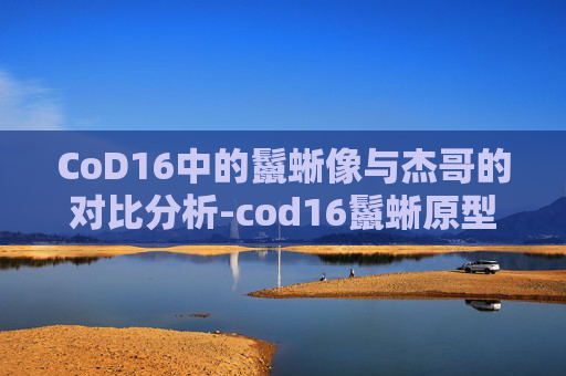 CoD16中的鬣蜥像与杰哥的对比分析-cod16鬣蜥原型