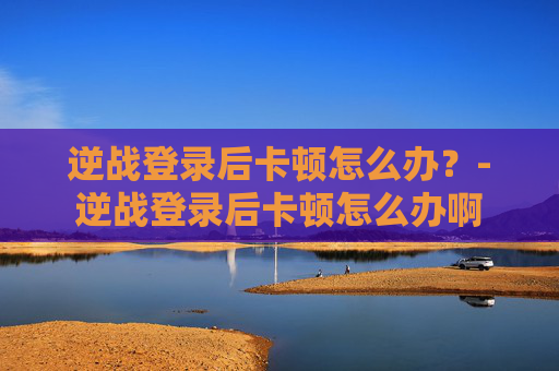 逆战登录后卡顿怎么办？-逆战登录后卡顿怎么办啊