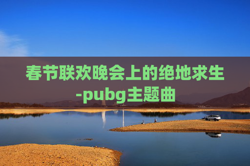 春节联欢晚会上的绝地求生-pubg主题曲 春节联欢晚会上的绝地求生-pubg主题曲