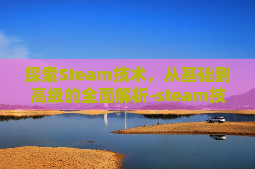 探索Steam技术,从基础到高级的全面解析-steam技术的概念 探索Steam技术,从基础到高级的全面解析-steam技术的概念