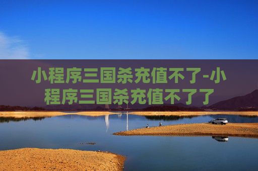 小程序三国杀充值不了-小程序三国杀充值不了了 小程序三国杀充值不了-小程序三国杀充值不了了