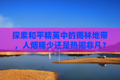 探索和平精英中的雨林地带,人烟稀少还是热闹非凡?-和平精英雨林哪里人少 探索和平精英中的雨林地带,人烟稀少还是热闹非凡?-和平精英雨林哪里人少