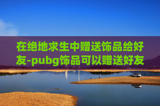 在绝地求生中赠送饰品给好友-pubg饰品可以赠送好友吗 在绝地求生中赠送饰品给好友-pubg饰品可以赠送好友吗