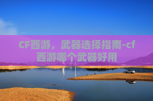 CF西游,武器选择指南-cf西游哪个武器好用 CF西游,武器选择指南-cf西游哪个武器好用