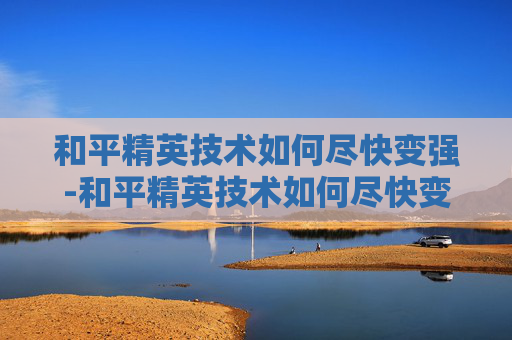 和平精英技术如何尽快变强-和平精英技术如何尽快变强的 和平精英技术如何尽快变强-和平精英技术如何尽快变强的