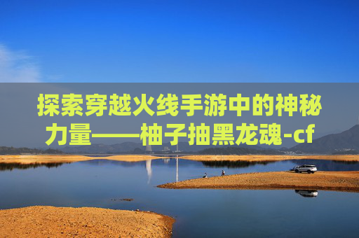 探索穿越火线手游中的神秘力量——柚子抽黑龙魂-cf手游柚子抽黑龙魂多少钱 探索穿越火线手游中的神秘力量——柚子抽黑龙魂-cf手游柚子抽黑龙魂多少钱