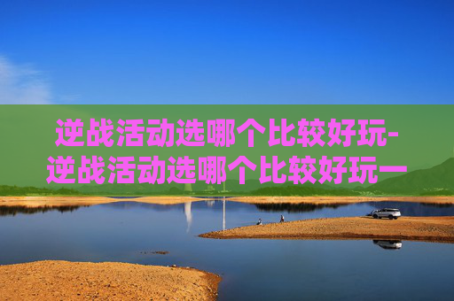 逆战活动选哪个比较好玩-逆战活动选哪个比较好玩一点 逆战活动选哪个比较好玩-逆战活动选哪个比较好玩一点