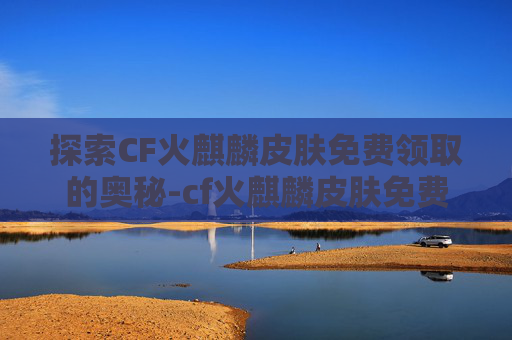 探索CF火麒麟皮肤免费领取的奥秘-cf火麒麟皮肤免费领取是真的吗 探索CF火麒麟皮肤免费领取的奥秘-cf火麒麟皮肤免费领取是真的吗