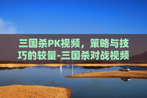 三国杀PK视频,策略与技巧的较量-三国杀对战视频 三国杀PK视频,策略与技巧的较量-三国杀对战视频