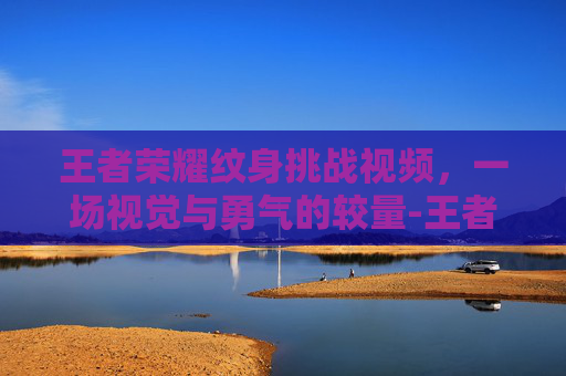 王者荣耀纹身挑战视频,一场视觉与勇气的较量-王者荣耀纹身挑战视频大全 王者荣耀纹身挑战视频,一场视觉与勇气的较量-王者荣耀纹身挑战视频大全