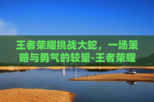 王者荣耀挑战大蛇,一场策略与勇气的较量-王者荣耀挑战大蛇怎么打 王者荣耀挑战大蛇,一场策略与勇气的较量-王者荣耀挑战大蛇怎么打