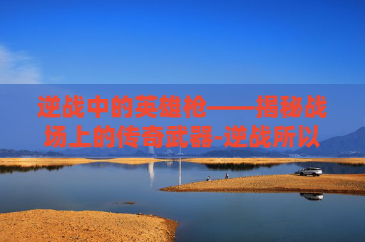 逆战中的英雄枪——揭秘战场上的传奇武器-逆战所以英雄枪都不能用 逆战中的英雄枪——揭秘战场上的传奇武器-逆战所以英雄枪都不能用