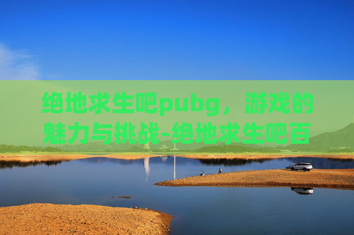 绝地求生吧pubg，游戏的魅力与挑战-绝地求生吧百度贴吧
