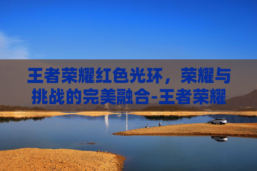 王者荣耀红色光环，荣耀与挑战的完美融合-王者荣耀红色光环是什么