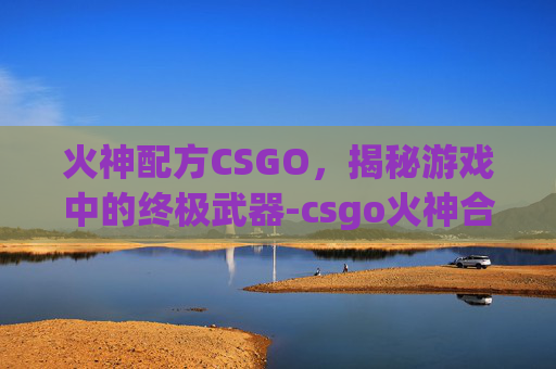 火神配方CSGO,揭秘游戏中的终极武器-csgo火神合成配方 火神配方CSGO,揭秘游戏中的终极武器-csgo火神合成配方