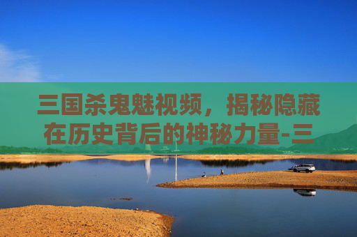 三国杀鬼魅视频,揭秘隐藏在历史背后的神秘力量-三国杀鬼魅视频解说 三国杀鬼魅视频,揭秘隐藏在历史背后的神秘力量-三国杀鬼魅视频解说