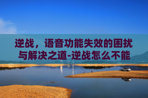 逆战,语音功能失效的困扰与解决之道-逆战怎么不能语音聊天 逆战,语音功能失效的困扰与解决之道-逆战怎么不能语音聊天
