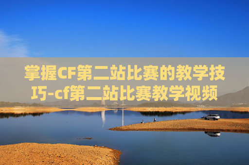 掌握CF第二站比赛的教学技巧-cf第二站比赛教学视频 掌握CF第二站比赛的教学技巧-cf第二站比赛教学视频