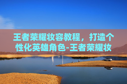 王者荣耀妆容教程，打造个性化英雄角色-王者荣耀妆容教程视频