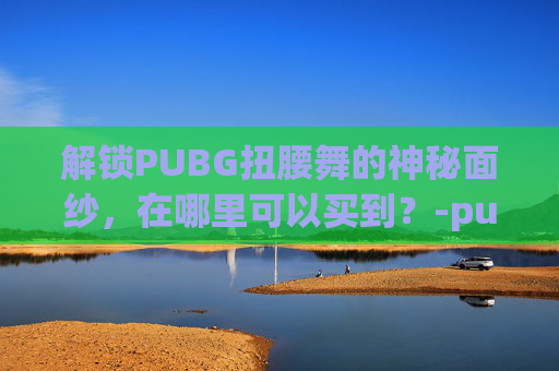 解锁PUBG扭腰舞的神秘面纱,在哪里可以买到?-pubg舞蹈扭腰 解锁PUBG扭腰舞的神秘面纱,在哪里可以买到?-pubg舞蹈扭腰