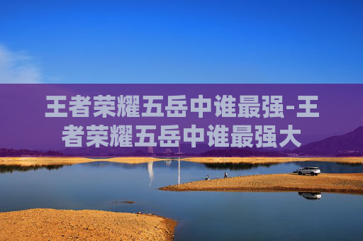 王者荣耀五岳中谁最强-王者荣耀五岳中谁最强大 王者荣耀五岳中谁最强-王者荣耀五岳中谁最强大