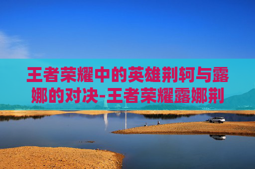 王者荣耀中的英雄荆轲与露娜的对决-王者荣耀露娜荆轲怎么玩